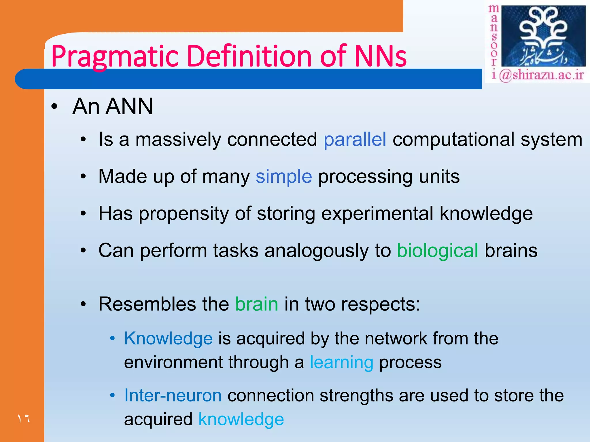 16
Pragmatic Definition of NNs
• An ANN
• Is a massively connected parallel computational system
• Made up of many simple processing units
• Has propensity of storing experimental knowledge
• Can perform tasks analogously to biological brains
• Resembles the brain in two respects:
• Knowledge is acquired by the network from the
environment through a learning process
• Inter-neuron connection strengths are used to store the
acquired knowledge
 