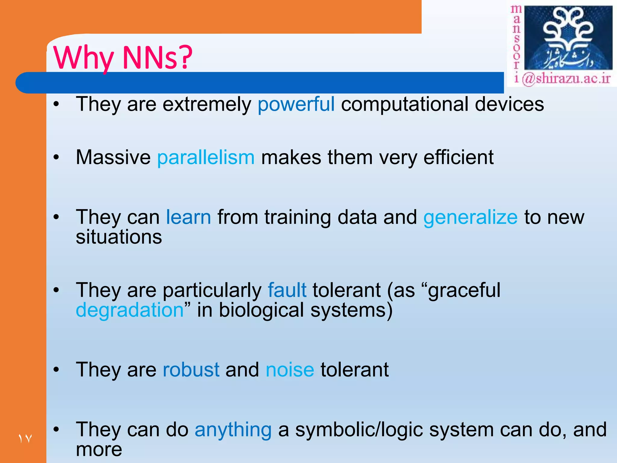 17
Why NNs?
• They are extremely powerful computational devices
• Massive parallelism makes them very efficient
• They can learn from training data and generalize to new
situations
• They are particularly fault tolerant (as “graceful
degradation” in biological systems)
• They are robust and noise tolerant
• They can do anything a symbolic/logic system can do, and
more
 