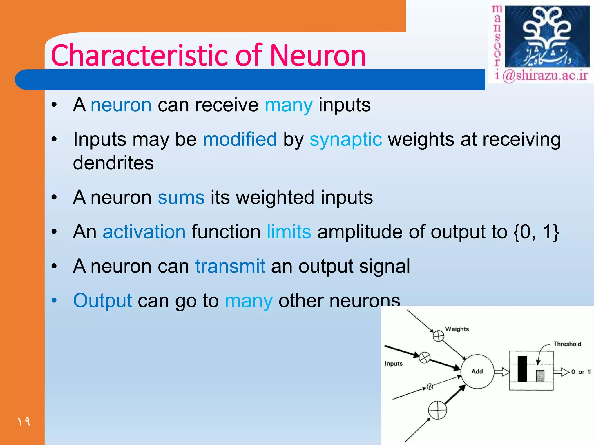 19
Characteristic of Neuron
• A neuron can receive many inputs
• Inputs may be modified by synaptic weights at receiving
dendrites
• A neuron sums its weighted inputs
• An activation function limits amplitude of output to {0, 1}
• A neuron can transmit an output signal
• Output can go to many other neurons
 