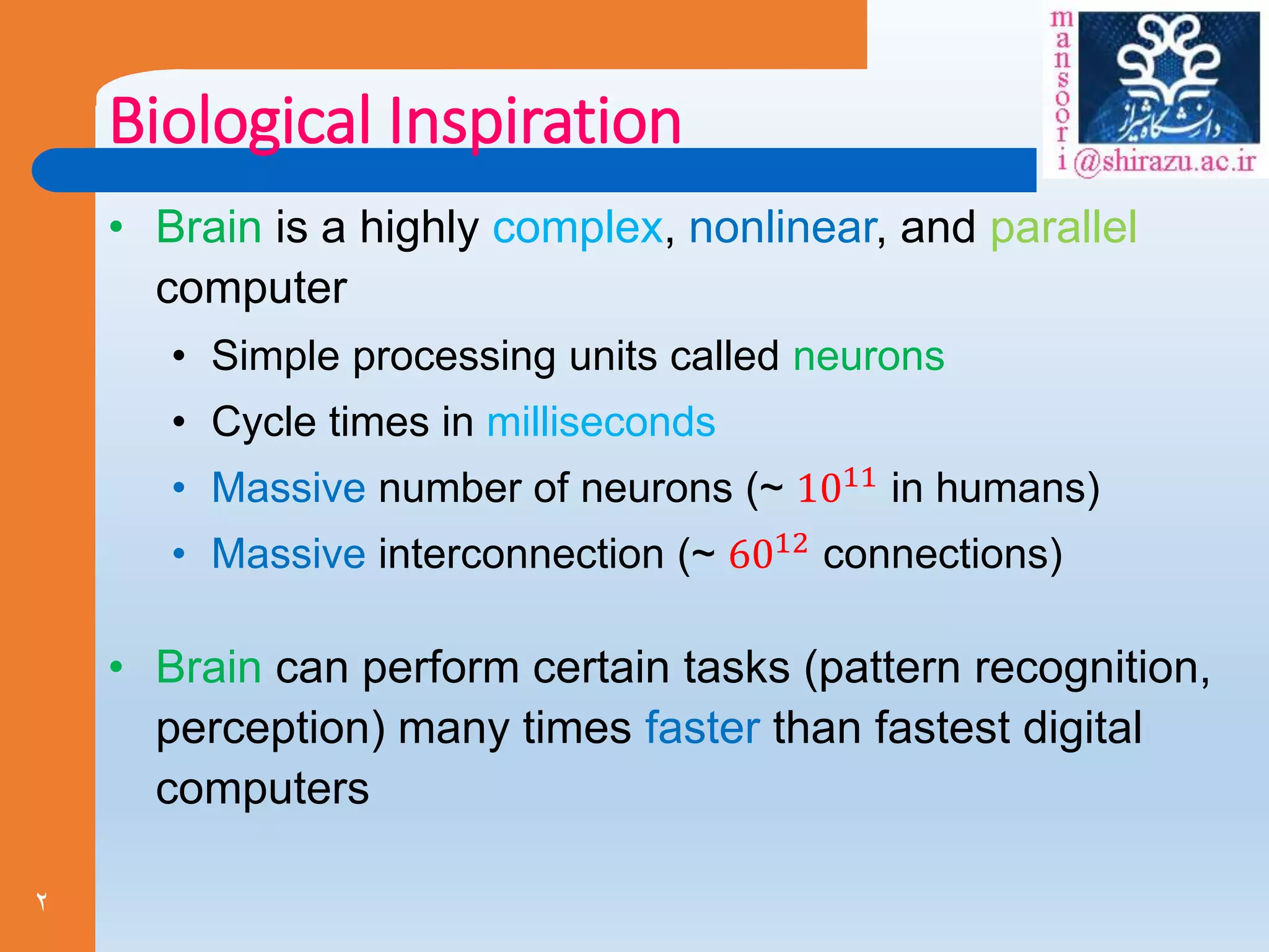 2
Biological Inspiration
• Brain is a highly complex, nonlinear, and parallel
computer
• Simple processing units called neurons
• Cycle times in milliseconds
• Massive number of neurons (~ 1011
in humans)
• Massive interconnection (~ 6012 connections)
• Brain can perform certain tasks (pattern recognition,
perception) many times faster than fastest digital
computers
 