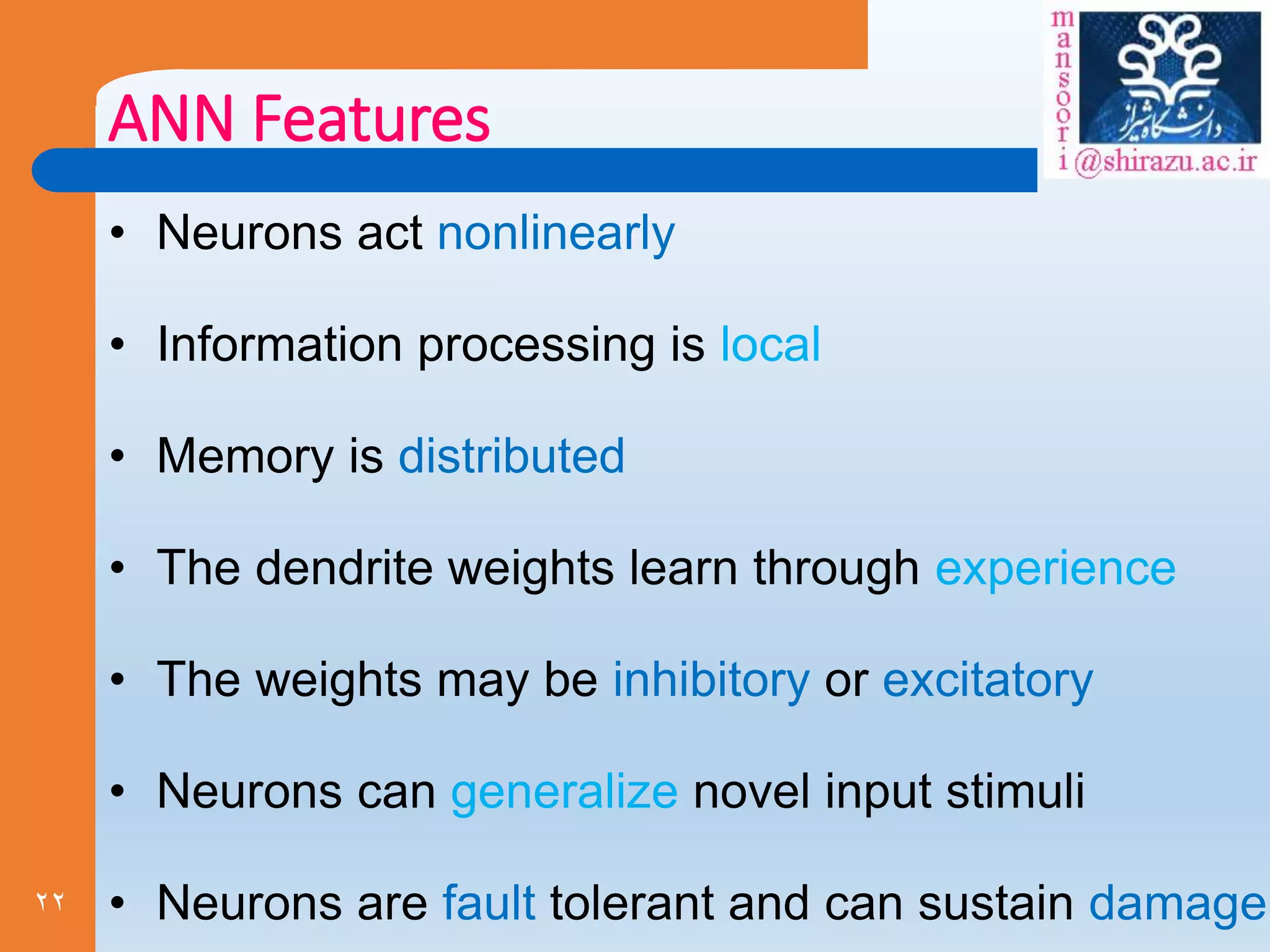 22
ANN Features
• Neurons act nonlinearly
• Information processing is local
• Memory is distributed
• The dendrite weights learn through experience
• The weights may be inhibitory or excitatory
• Neurons can generalize novel input stimuli
• Neurons are fault tolerant and can sustain damage
 