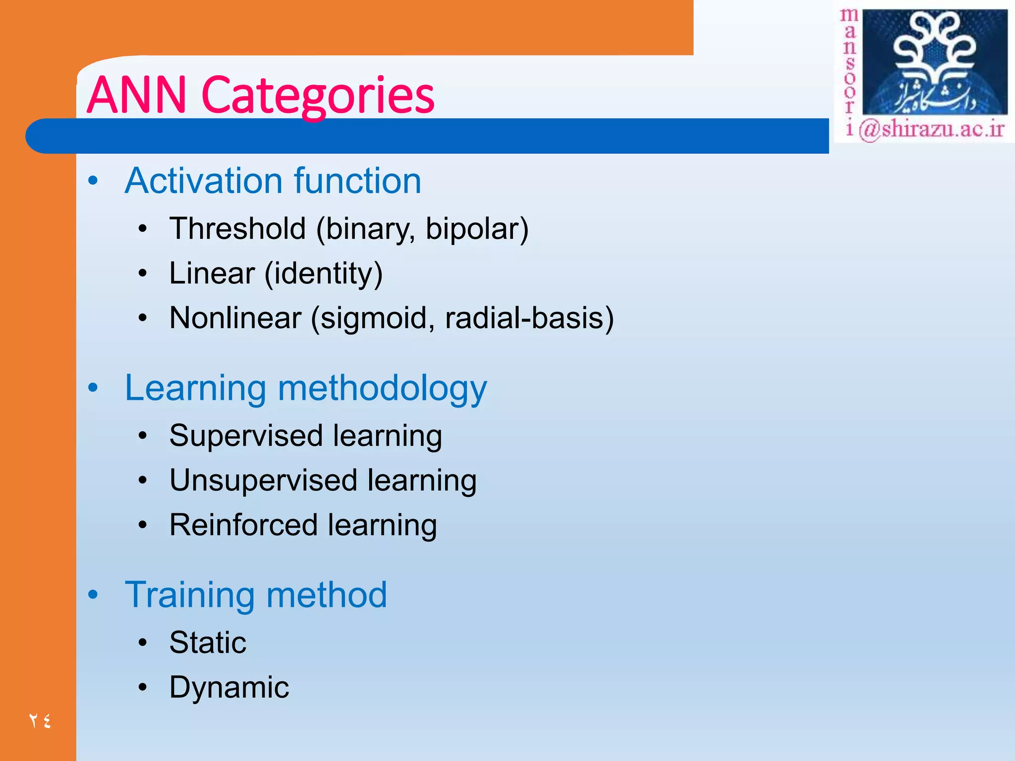 24
ANN Categories
• Activation function
• Threshold (binary, bipolar)
• Linear (identity)
• Nonlinear (sigmoid, radial-basis)
• Learning methodology
• Supervised learning
• Unsupervised learning
• Reinforced learning
• Training method
• Static
• Dynamic
 