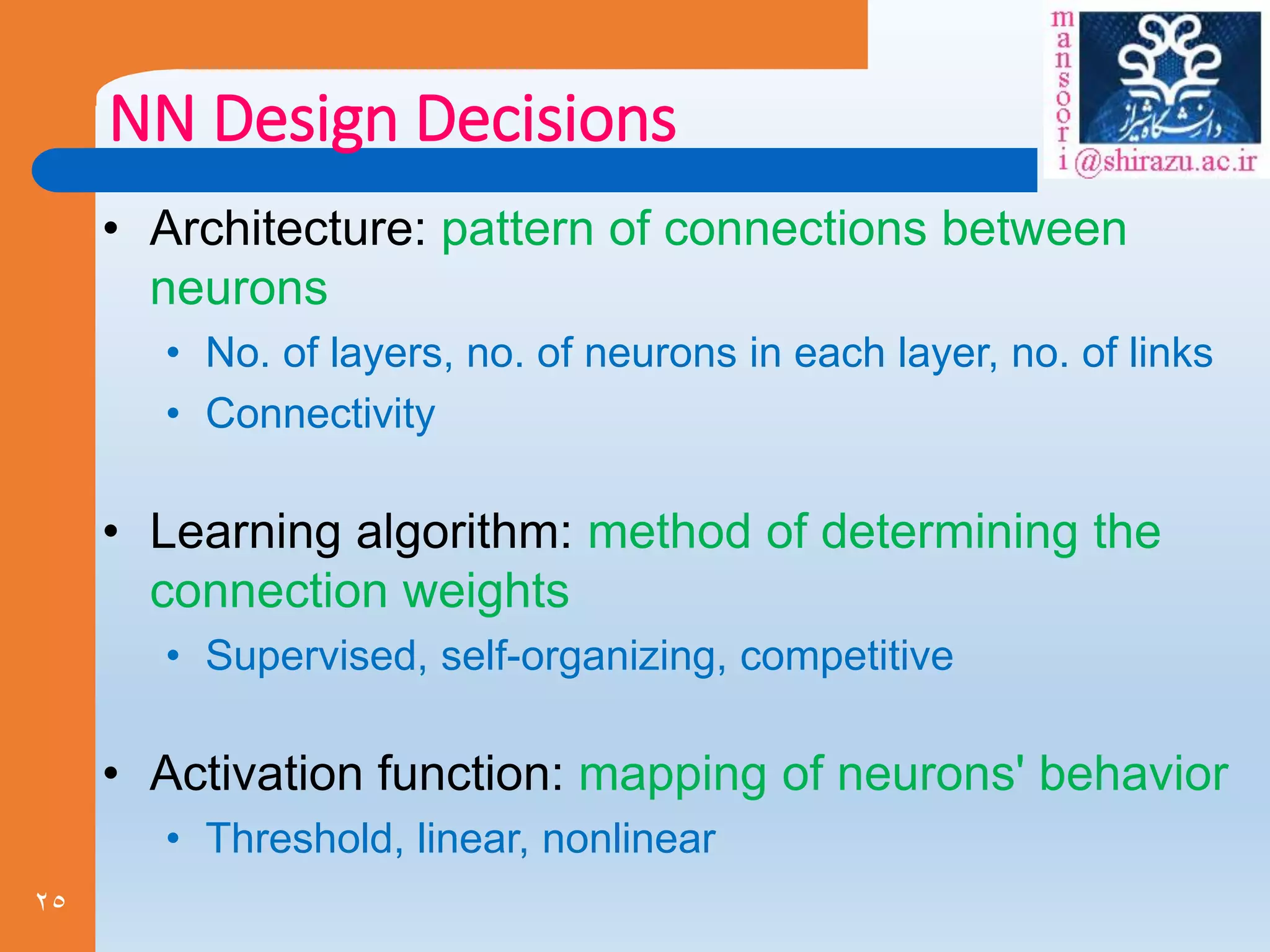 25
NN Design Decisions
• Architecture: pattern of connections between
neurons
• No. of layers, no. of neurons in each layer, no. of links
• Connectivity
• Learning algorithm: method of determining the
connection weights
• Supervised, self-organizing, competitive
• Activation function: mapping of neurons' behavior
• Threshold, linear, nonlinear
 