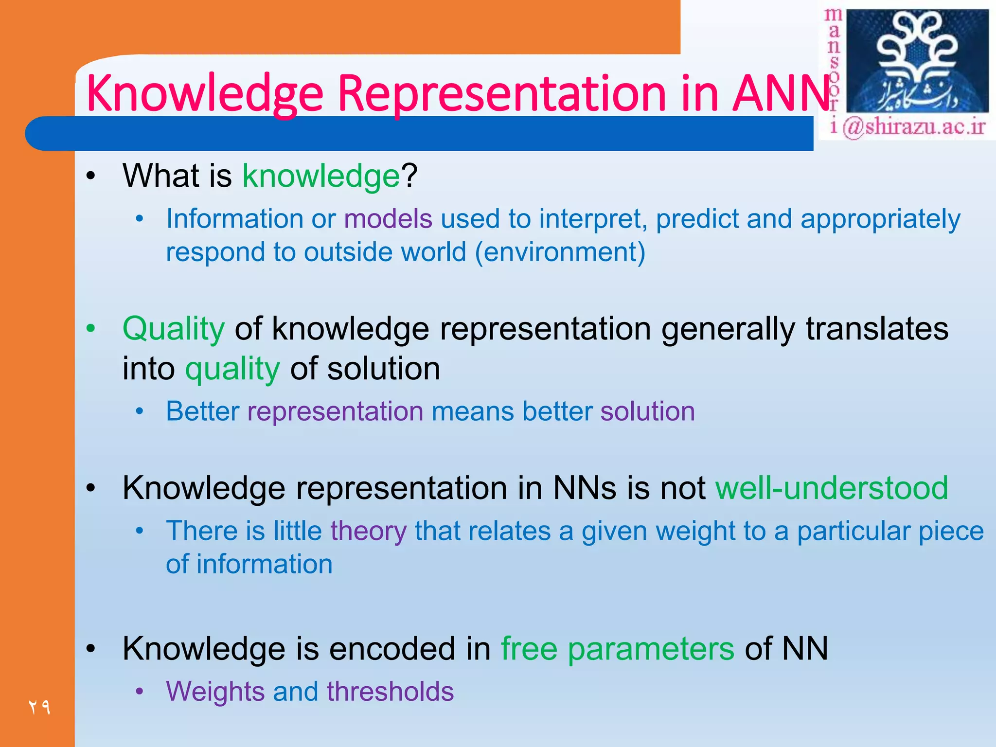 29
Knowledge Representation in ANN
• What is knowledge?
• Information or models used to interpret, predict and appropriately
respond to outside world (environment)
• Quality of knowledge representation generally translates
into quality of solution
• Better representation means better solution
• Knowledge representation in NNs is not well-understood
• There is little theory that relates a given weight to a particular piece
of information
• Knowledge is encoded in free parameters of NN
• Weights and thresholds
 