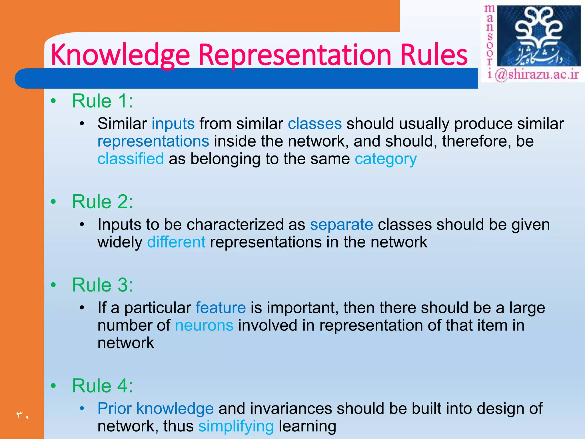 30
Knowledge Representation Rules
• Rule 1:
• Similar inputs from similar classes should usually produce similar
representations inside the network, and should, therefore, be
classified as belonging to the same category
• Rule 2:
• Inputs to be characterized as separate classes should be given
widely different representations in the network
• Rule 3:
• If a particular feature is important, then there should be a large
number of neurons involved in representation of that item in
network
• Rule 4:
• Prior knowledge and invariances should be built into design of
network, thus simplifying learning
 