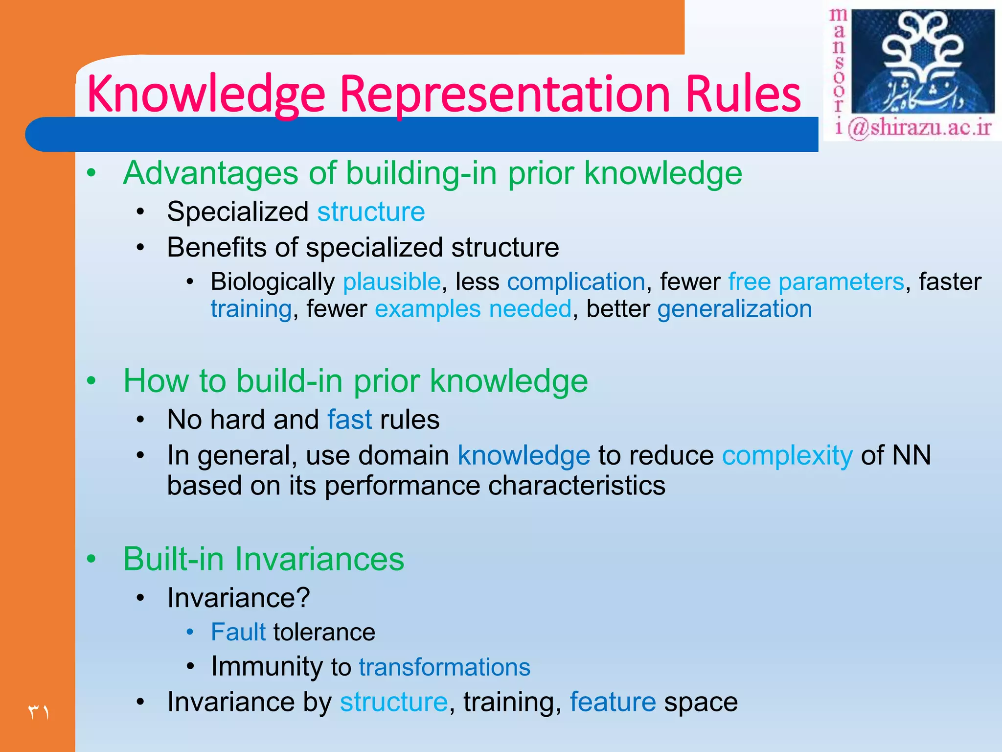 31
Knowledge Representation Rules
• Advantages of building-in prior knowledge
• Specialized structure
• Benefits of specialized structure
• Biologically plausible, less complication, fewer free parameters, faster
training, fewer examples needed, better generalization
• How to build-in prior knowledge
• No hard and fast rules
• In general, use domain knowledge to reduce complexity of NN
based on its performance characteristics
• Built-in Invariances
• Invariance?
• Fault tolerance
• Immunity to transformations
• Invariance by structure, training, feature space
 
