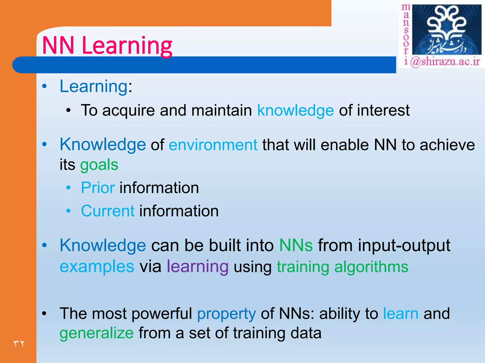 32
NN Learning
• Learning:
• To acquire and maintain knowledge of interest
• Knowledge of environment that will enable NN to achieve
its goals
• Prior information
• Current information
• Knowledge can be built into NNs from input-output
examples via learning using training algorithms
• The most powerful property of NNs: ability to learn and
generalize from a set of training data
 