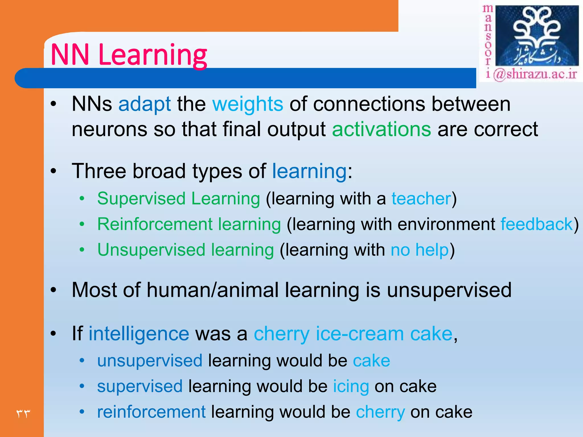 33
NN Learning
• NNs adapt the weights of connections between
neurons so that final output activations are correct
• Three broad types of learning:
• Supervised Learning (learning with a teacher)
• Reinforcement learning (learning with environment feedback)
• Unsupervised learning (learning with no help)
• Most of human/animal learning is unsupervised
• If intelligence was a cherry ice-cream cake,
• unsupervised learning would be cake
• supervised learning would be icing on cake
• reinforcement learning would be cherry on cake
 