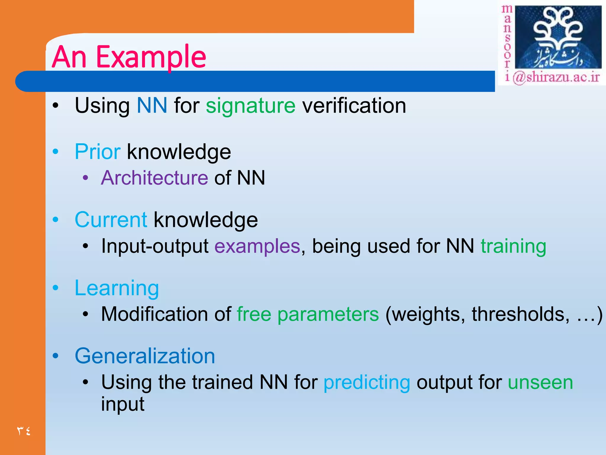 34
An Example
• Using NN for signature verification
• Prior knowledge
• Architecture of NN
• Current knowledge
• Input-output examples, being used for NN training
• Learning
• Modification of free parameters (weights, thresholds, …)
• Generalization
• Using the trained NN for predicting output for unseen
input
 