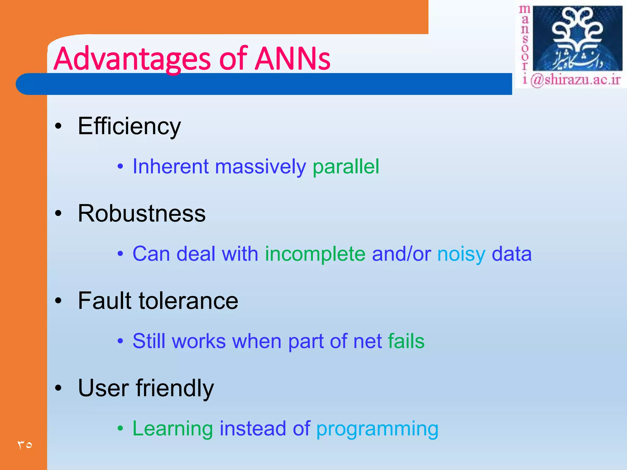 35
Advantages of ANNs
• Efficiency
• Inherent massively parallel
• Robustness
• Can deal with incomplete and/or noisy data
• Fault tolerance
• Still works when part of net fails
• User friendly
• Learning instead of programming
 