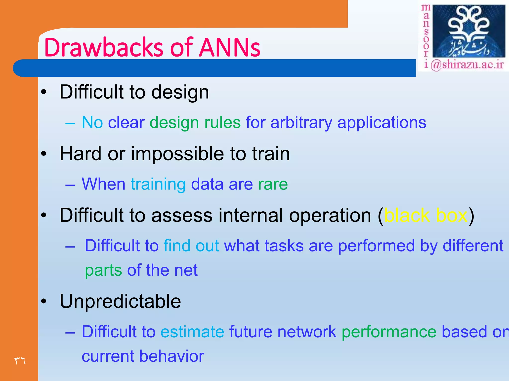 36
Drawbacks of ANNs
• Difficult to design
– No clear design rules for arbitrary applications
• Hard or impossible to train
– When training data are rare
• Difficult to assess internal operation (black box)
– Difficult to find out what tasks are performed by different
parts of the net
• Unpredictable
– Difficult to estimate future network performance based on
current behavior
 