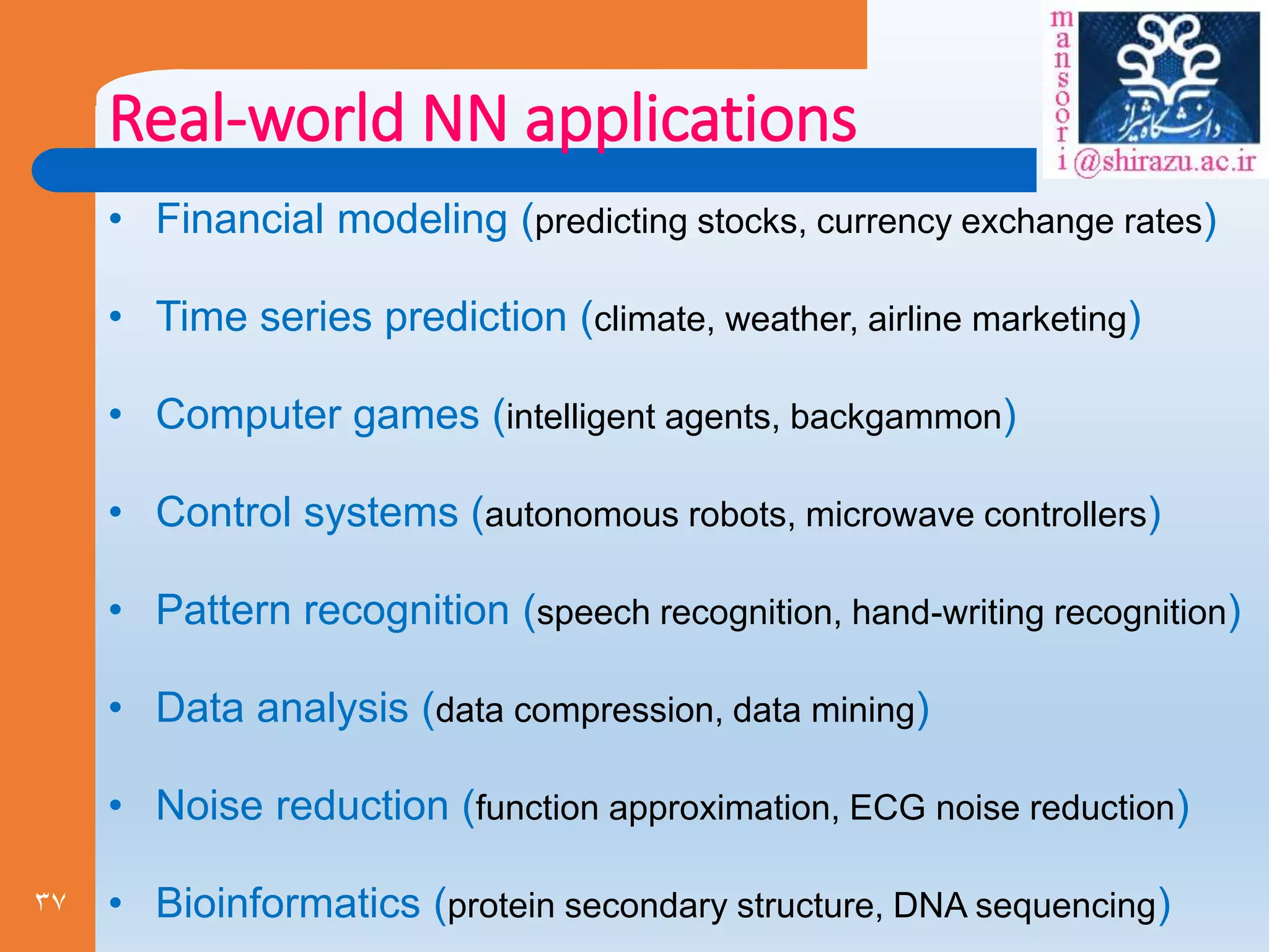 37
Real-world NN applications
• Financial modeling (predicting stocks, currency exchange rates)
• Time series prediction (climate, weather, airline marketing)
• Computer games (intelligent agents, backgammon)
• Control systems (autonomous robots, microwave controllers)
• Pattern recognition (speech recognition, hand-writing recognition)
• Data analysis (data compression, data mining)
• Noise reduction (function approximation, ECG noise reduction)
• Bioinformatics (protein secondary structure, DNA sequencing)
 