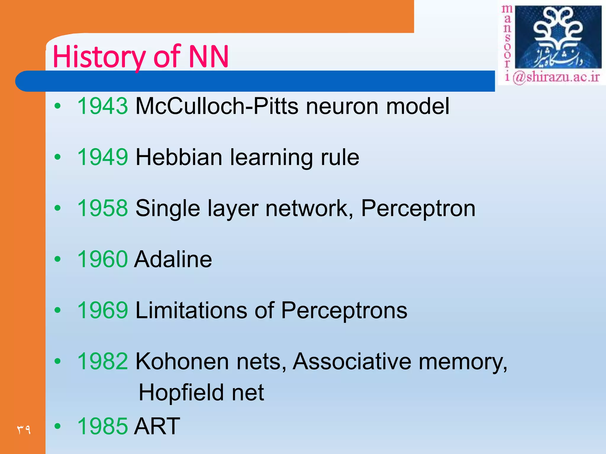 39
History of NN
• 1943 McCulloch-Pitts neuron model
• 1949 Hebbian learning rule
• 1958 Single layer network, Perceptron
• 1960 Adaline
• 1969 Limitations of Perceptrons
• 1982 Kohonen nets, Associative memory,
Hopfield net
• 1985 ART
 
