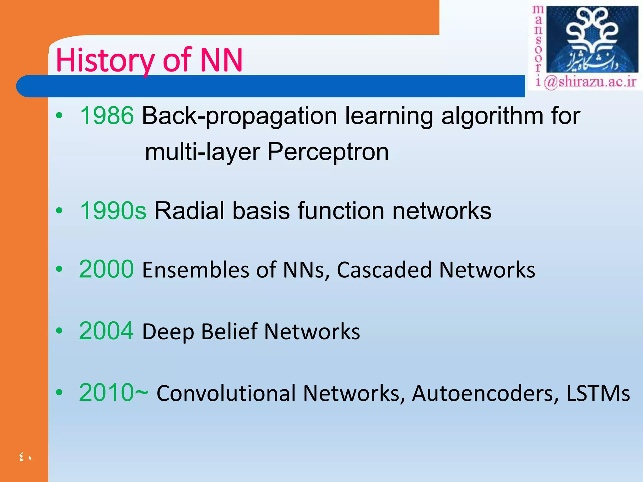 40
History of NN
• 1986 Back-propagation learning algorithm for
multi-layer Perceptron
• 1990s Radial basis function networks
• 2000 Ensembles of NNs, Cascaded Networks
• 2004 Deep Belief Networks
• 2010~ Convolutional Networks, Autoencoders, LSTMs
 