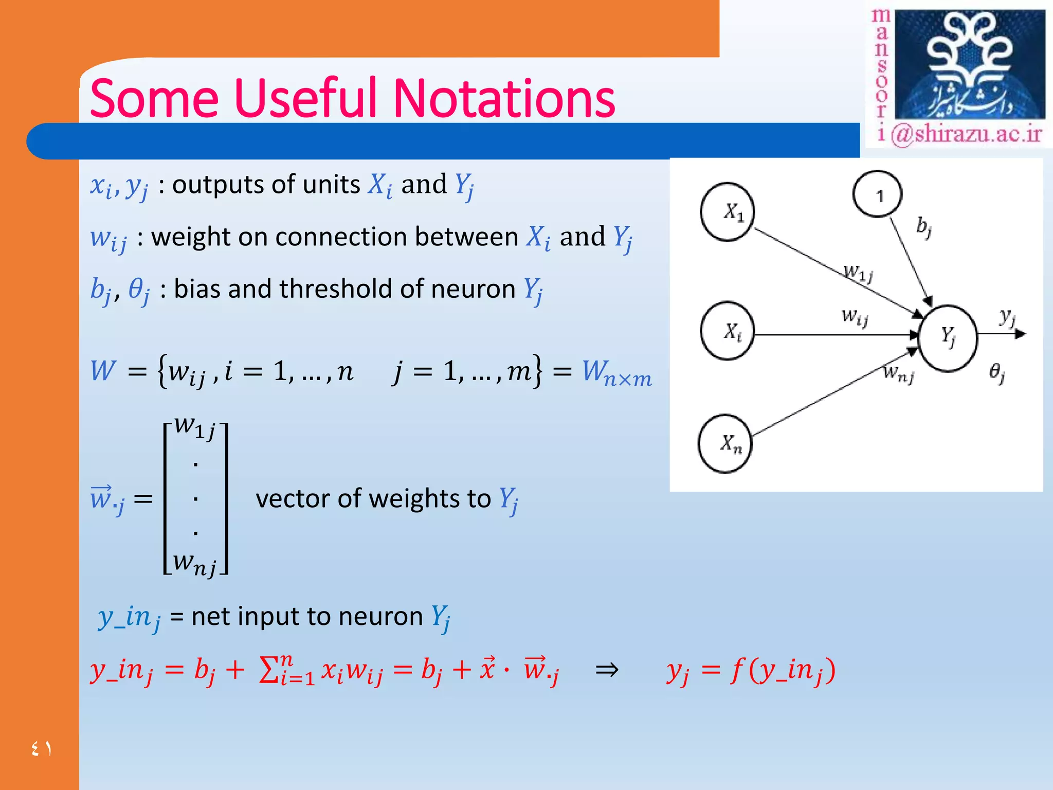 41
Some Useful Notations
𝑥𝑖, 𝑦𝑗 : outputs of units 𝑋𝑖 and 𝑌
𝑗
𝑤𝑖𝑗 : weight on connection between 𝑋𝑖 and 𝑌
𝑗
𝑏𝑗, 𝜃𝑗 : bias and threshold of neuron 𝑌
𝑗
𝑊 = 𝑤𝑖𝑗 , 𝑖 = 1, … , 𝑛 𝑗 = 1, … , 𝑚 = 𝑊
𝑛×𝑚
𝑤.𝑗 =
𝑤1𝑗
.
.
.
𝑤𝑛𝑗
vector of weights to 𝑌
𝑗
𝑦_𝑖𝑛𝑗 = net input to neuron 𝑌
𝑗
𝑦_𝑖𝑛𝑗 = 𝑏𝑗 + 𝑖=1
𝑛
𝑥𝑖𝑤𝑖𝑗 = 𝑏𝑗 + 𝑥 ∙ 𝑤.𝑗 ⇒ 𝑦𝑗 = 𝑓(𝑦_𝑖𝑛𝑗)
 