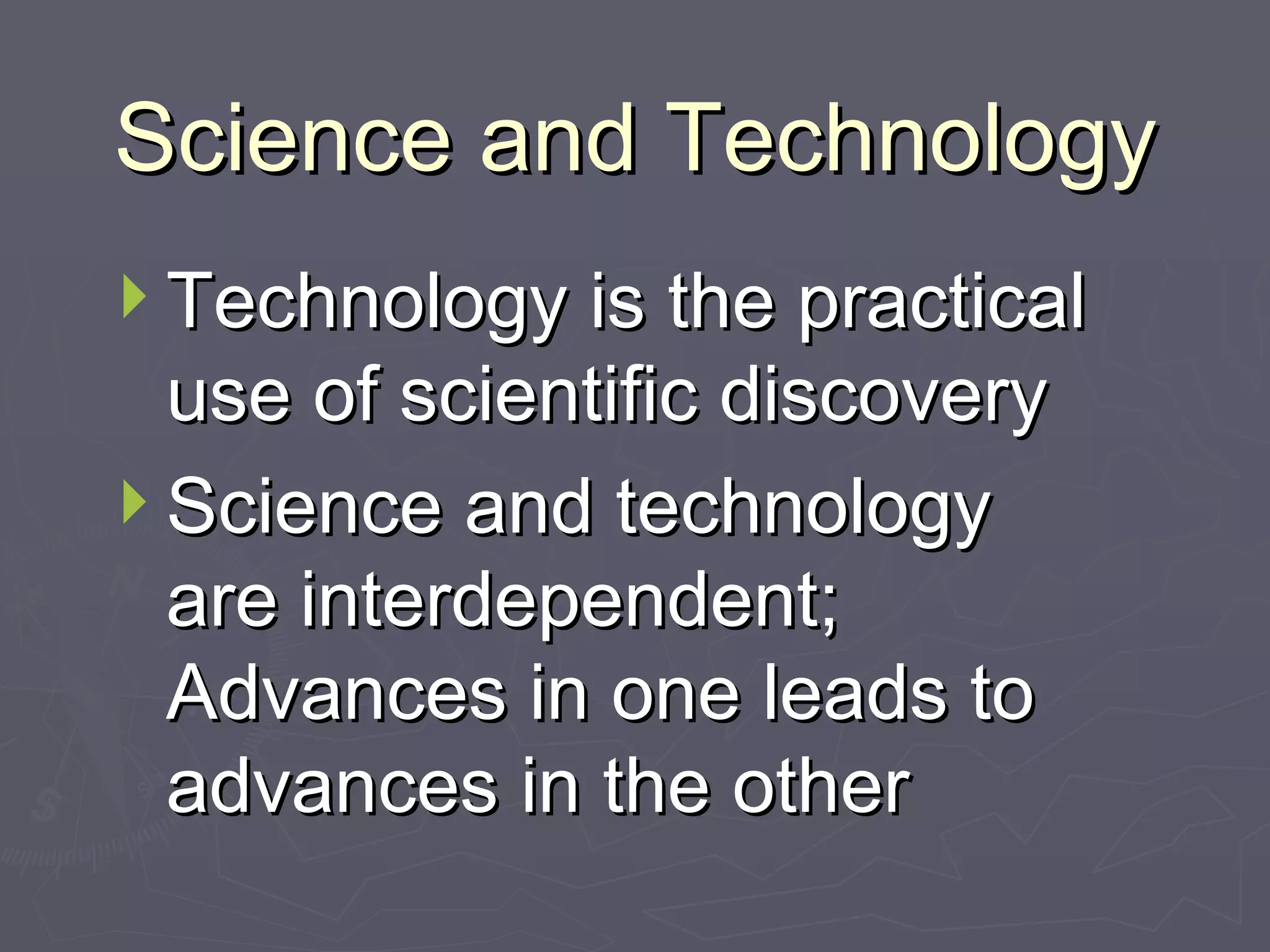 Science and Technology Technology is the practical use of scientific discovery Science and technology are interdependent; Advances in one leads to advances in the other