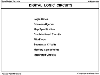 Digital Logic Circuits              1                         Introduction

                         DIGITAL LOGIC CIRCUITS



                           Logic Gates

                           Boolean Algebra

                           Map Specification

                           Combinational Circuits

                           Flip-Flops

                           Sequential Circuits

                           Memory Components

                           Integrated Circuits




 Rashid Farid Chishti                               Computer Architecture
 