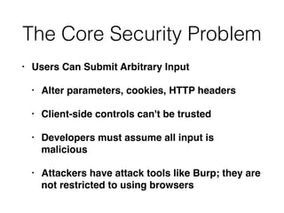 The Core Security Problem
• Users Can Submit Arbitrary Input
• Alter parameters, cookies, HTTP headers
• Client-side controls can't be trusted
• Developers must assume all input is
malicious
• Attackers have attack tools like Burp; they are
not restricted to using browsers
 