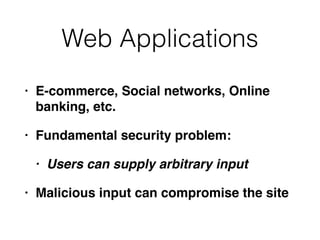 Web Applications
• E-commerce, Social networks, Online
banking, etc.
• Fundamental security problem:
• Users can supply arbitrary input
• Malicious input can compromise the site
 