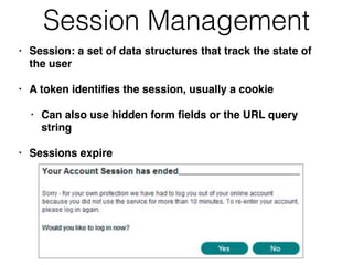 Session Management
• Session: a set of data structures that track the state of
the user
• A token identiﬁes the session, usually a cookie
• Can also use hidden form ﬁelds or the URL query
string
• Sessions expire
 