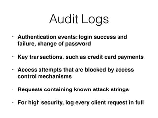 Audit Logs
• Authentication events: login success and
failure, change of password
• Key transactions, such as credit card payments
• Access attempts that are blocked by access
control mechanisms
• Requests containing known attack strings
• For high security, log every client request in full
 