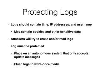 Protecting Logs
• Logs should contain time, IP addresses, and username
• May contain cookies and other sensitive data
• Attackers will try to erase and/or read logs
• Log must be protected
• Place on an autonomous system that only accepts
update messages
• Flush logs to write-once media
 