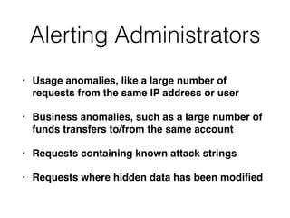 Alerting Administrators
• Usage anomalies, like a large number of
requests from the same IP address or user
• Business anomalies, such as a large number of
funds transfers to/from the same account
• Requests containing known attack strings
• Requests where hidden data has been modiﬁed
 