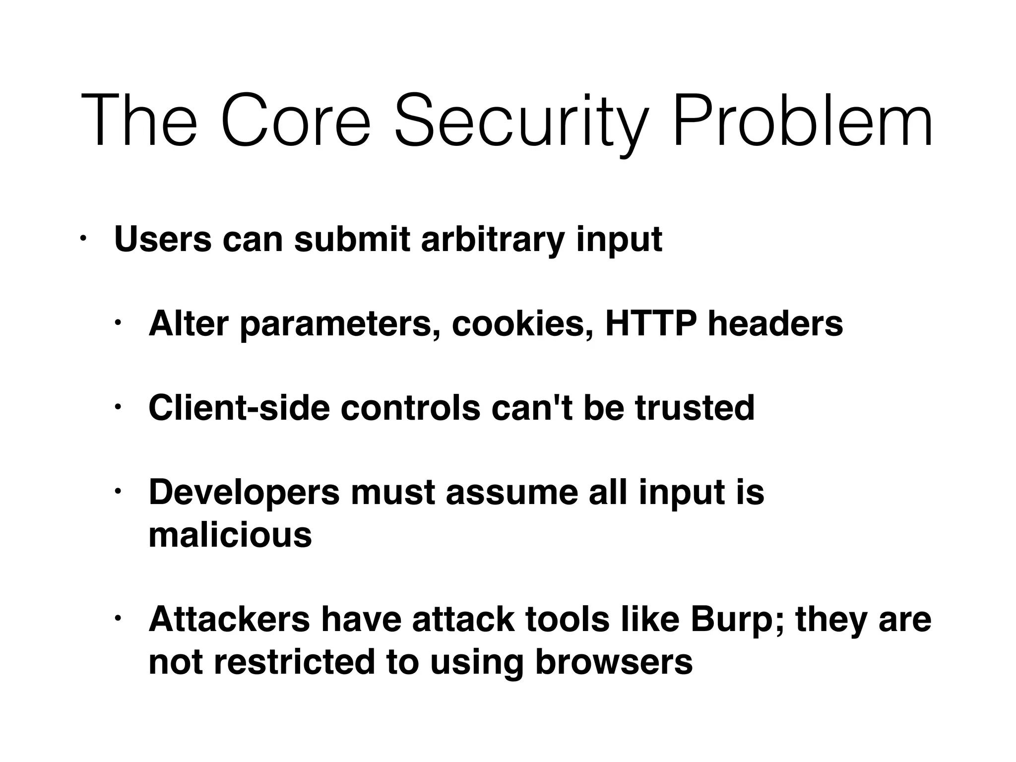 The Core Security Problem
• Users can submit arbitrary input
• Alter parameters, cookies, HTTP headers
• Client-side controls can't be trusted
• Developers must assume all input is
malicious
• Attackers have attack tools like Burp; they are
not restricted to using browsers
 