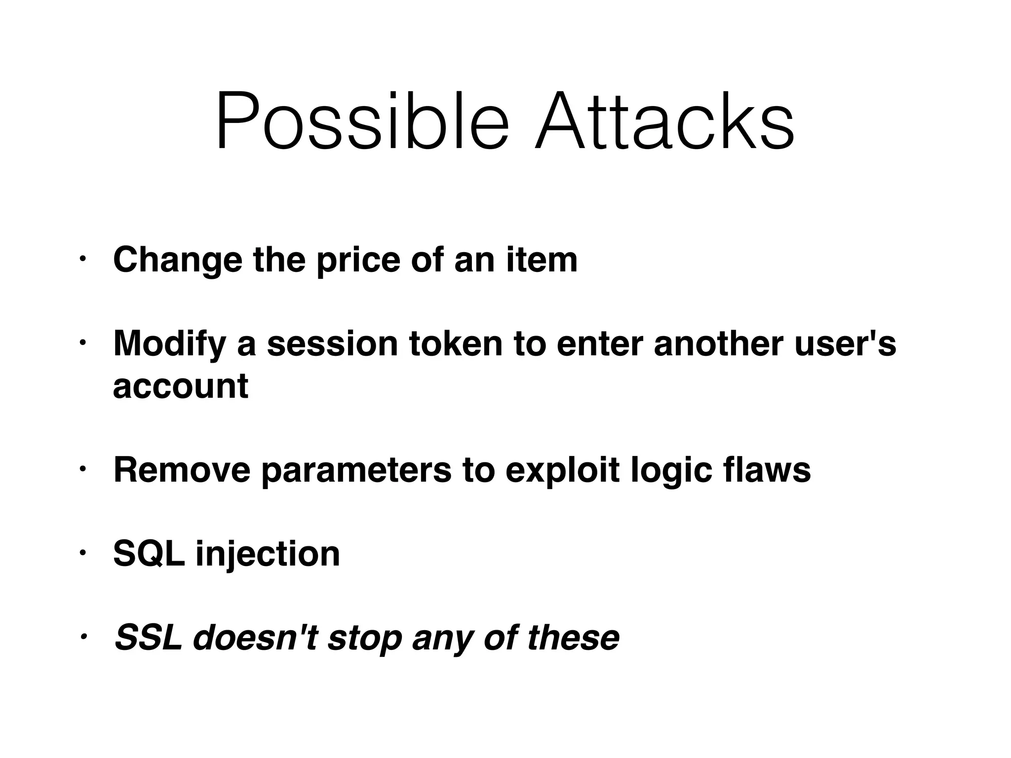 Possible Attacks
• Change the price of an item
• Modify a session token to enter another user's
account
• Remove parameters to exploit logic ﬂaws
• SQL injection
• SSL doesn't stop any of these
 
