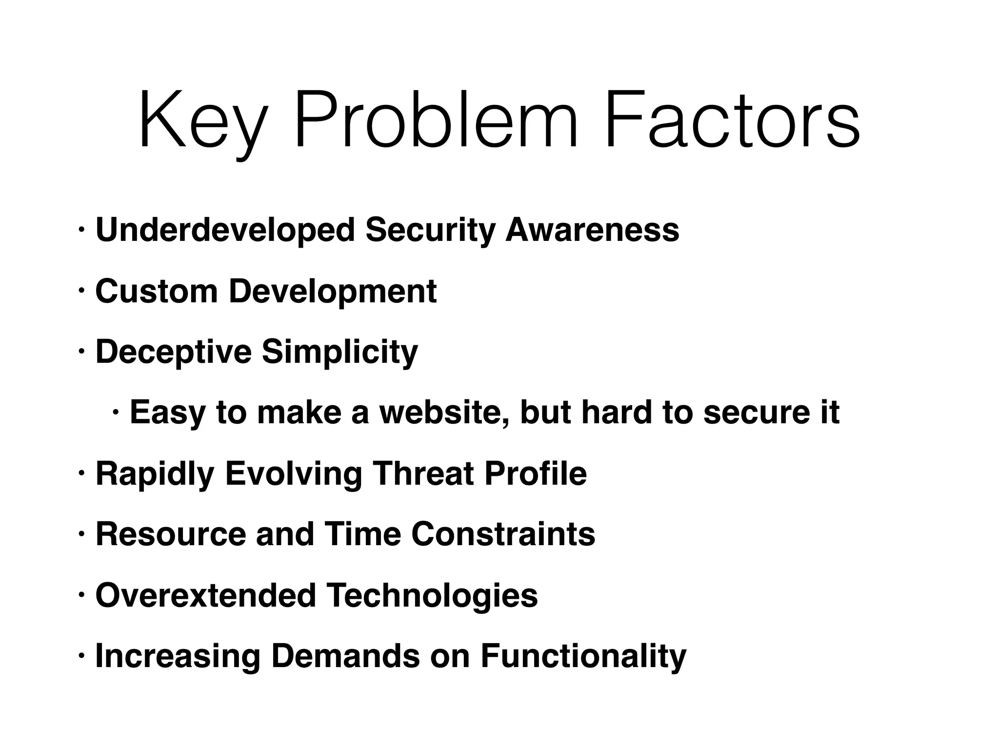 Key Problem Factors
• Underdeveloped Security Awareness
• Custom Development
• Deceptive Simplicity
• Easy to make a website, but hard to secure it
• Rapidly Evolving Threat Proﬁle
• Resource and Time Constraints
• Overextended Technologies
• Increasing Demands on Functionality
 