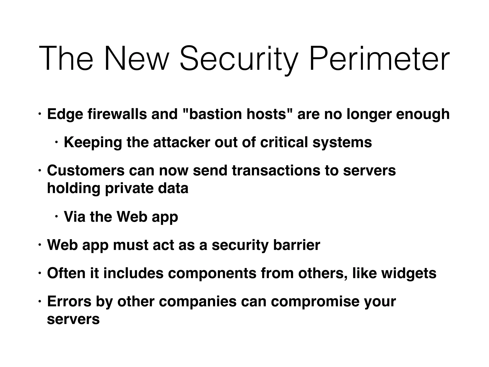 The New Security Perimeter
• Edge ﬁrewalls and "bastion hosts" are no longer enough
• Keeping the attacker out of critical systems
• Customers can now send transactions to servers
holding private data
• Via the Web app
• Web app must act as a security barrier
• Often it includes components from others, like widgets
• Errors by other companies can compromise your
servers
 