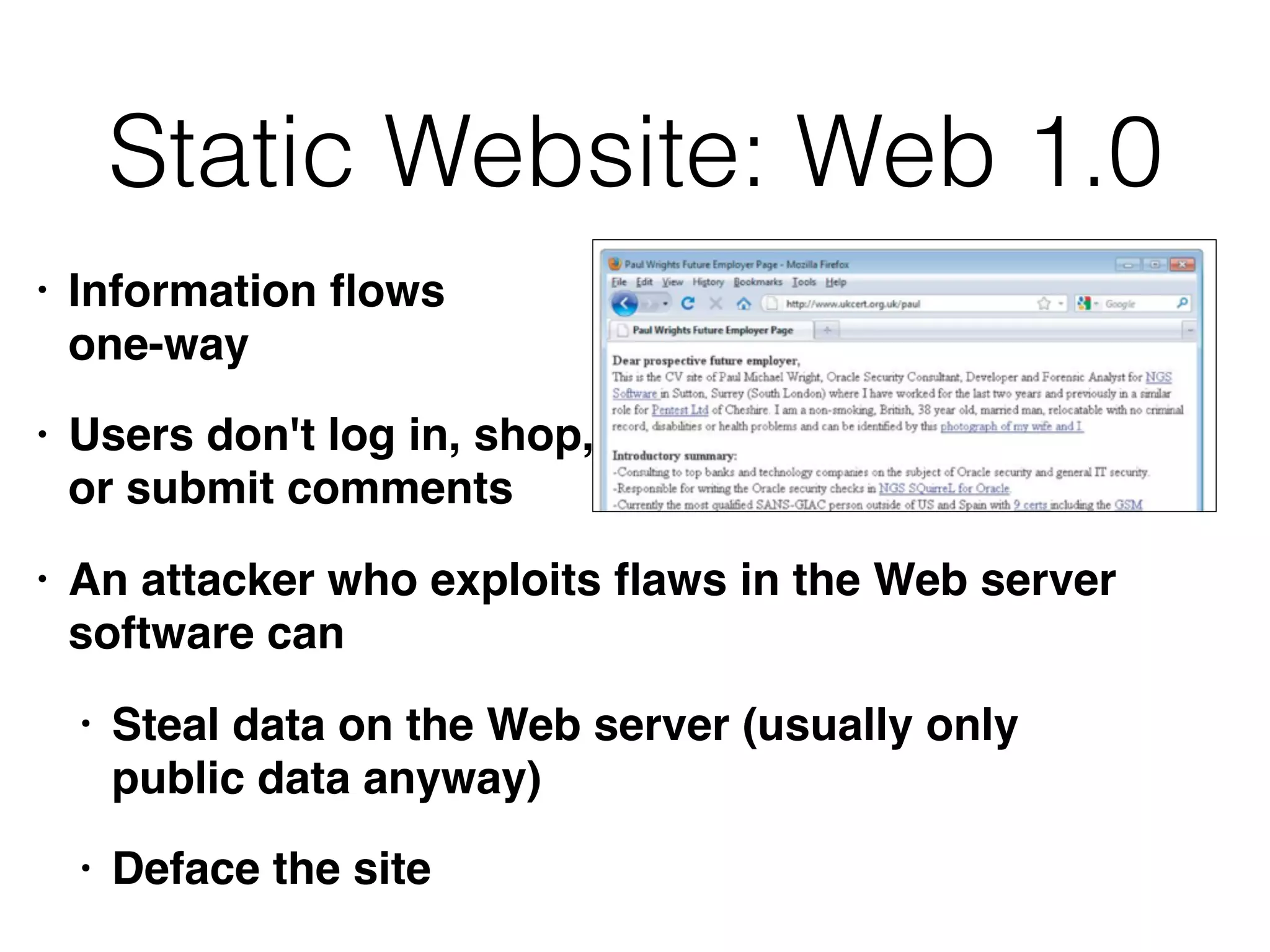 Static Website: Web 1.0
• Information ﬂows  
one-way
• Users don't log in, shop,  
or submit comments
• An attacker who exploits ﬂaws in the Web server
software can
• Steal data on the Web server (usually only
public data anyway)
• Deface the site
 