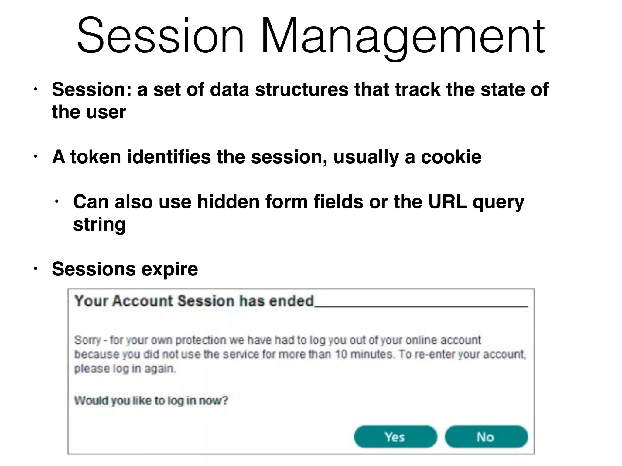 Session Management
• Session: a set of data structures that track the state of
the user
• A token identiﬁes the session, usually a cookie
• Can also use hidden form ﬁelds or the URL query
string
• Sessions expire
 