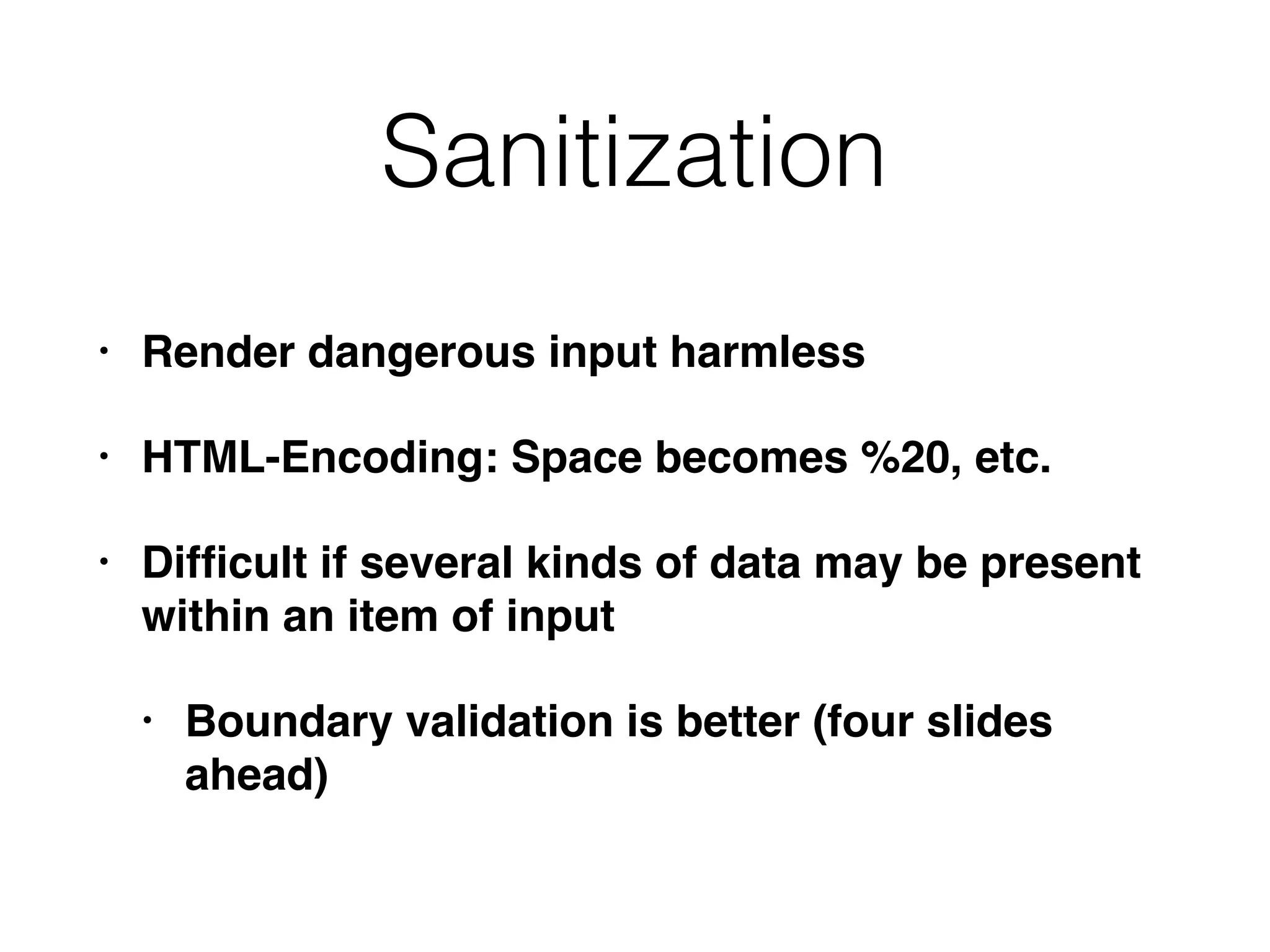 Sanitization
• Render dangerous input harmless
• HTML-Encoding: Space becomes %20, etc.
• Difﬁcult if several kinds of data may be present
within an item of input
• Boundary validation is better (four slides
ahead)
 