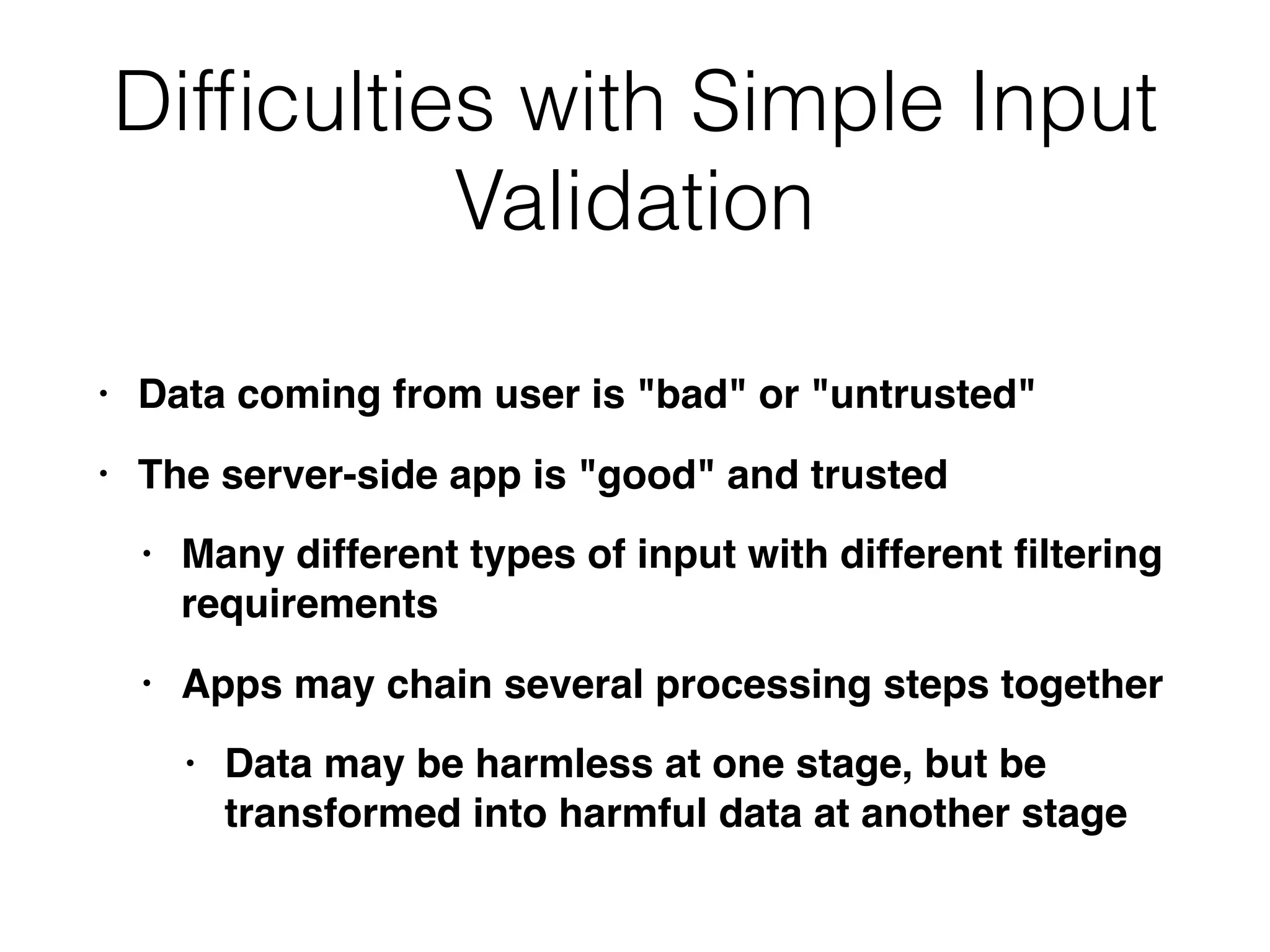Difﬁculties with Simple Input
Validation
• Data coming from user is "bad" or "untrusted"
• The server-side app is "good" and trusted
• Many different types of input with different ﬁltering
requirements
• Apps may chain several processing steps together
• Data may be harmless at one stage, but be
transformed into harmful data at another stage
 