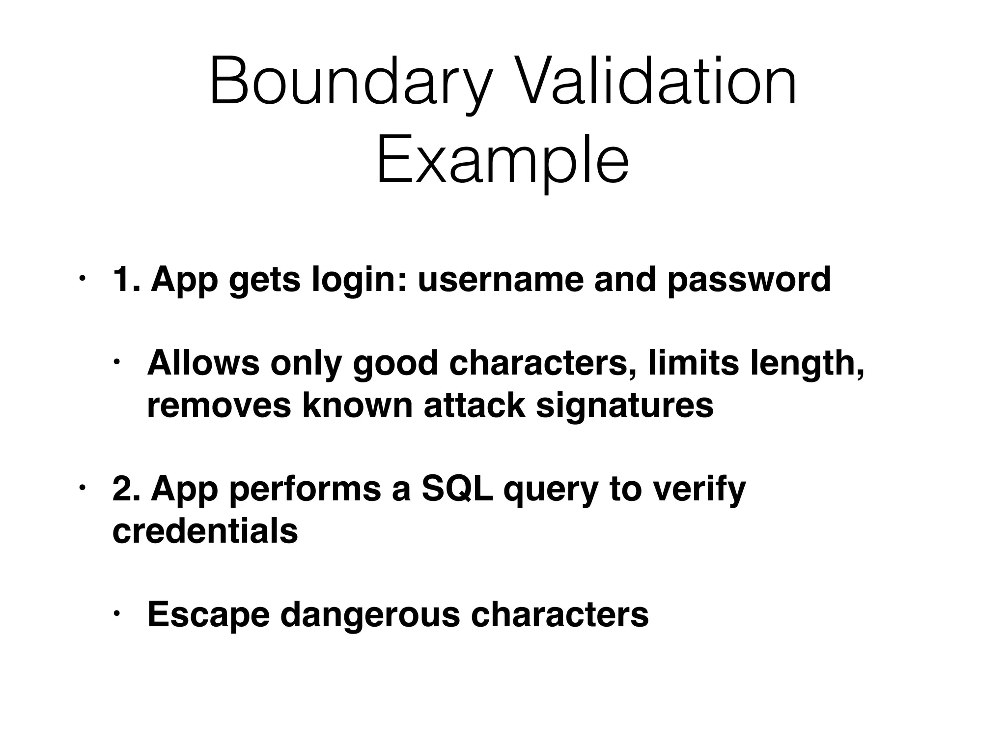 Boundary Validation
Example
• 1. App gets login: username and password
• Allows only good characters, limits length,
removes known attack signatures
• 2. App performs a SQL query to verify
credentials
• Escape dangerous characters
 