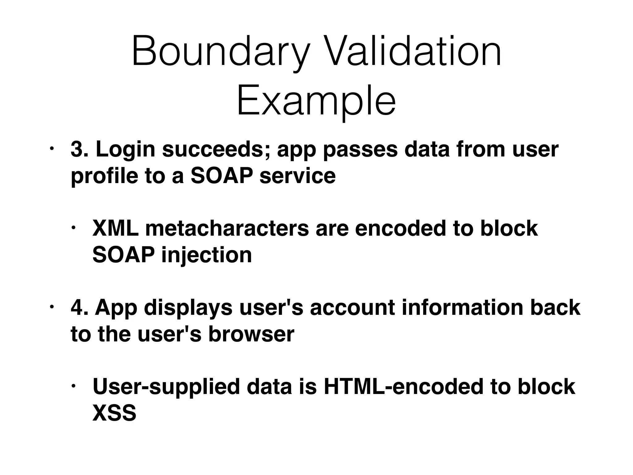 Boundary Validation
Example
• 3. Login succeeds; app passes data from user
proﬁle to a SOAP service
• XML metacharacters are encoded to block
SOAP injection
• 4. App displays user's account information back
to the user's browser
• User-supplied data is HTML-encoded to block
XSS
 