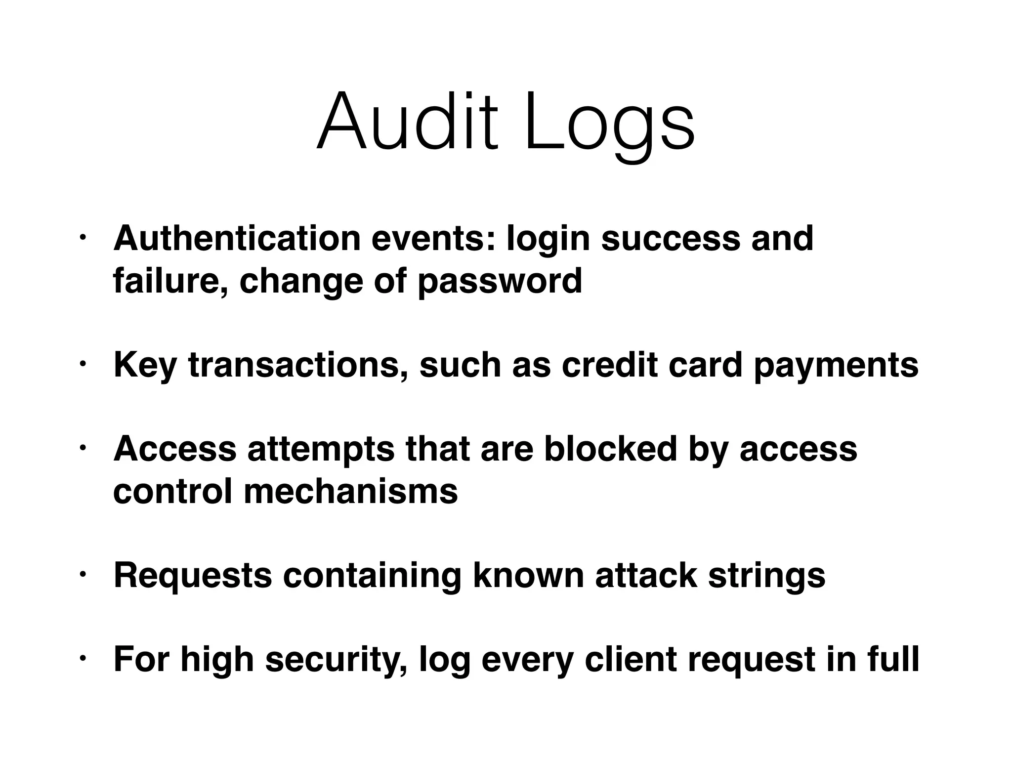 Audit Logs
• Authentication events: login success and
failure, change of password
• Key transactions, such as credit card payments
• Access attempts that are blocked by access
control mechanisms
• Requests containing known attack strings
• For high security, log every client request in full
 
