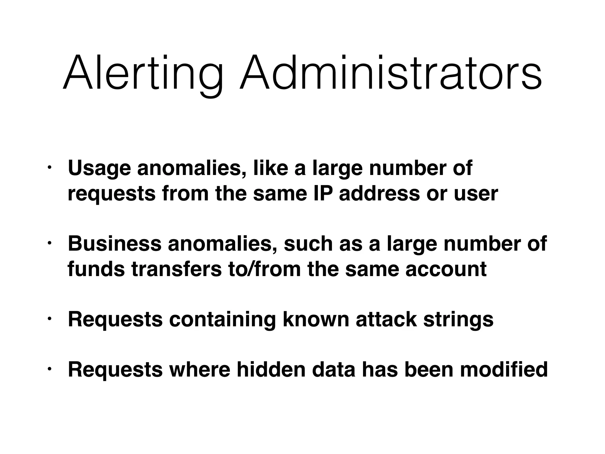 Alerting Administrators
• Usage anomalies, like a large number of
requests from the same IP address or user
• Business anomalies, such as a large number of
funds transfers to/from the same account
• Requests containing known attack strings
• Requests where hidden data has been modiﬁed
 
