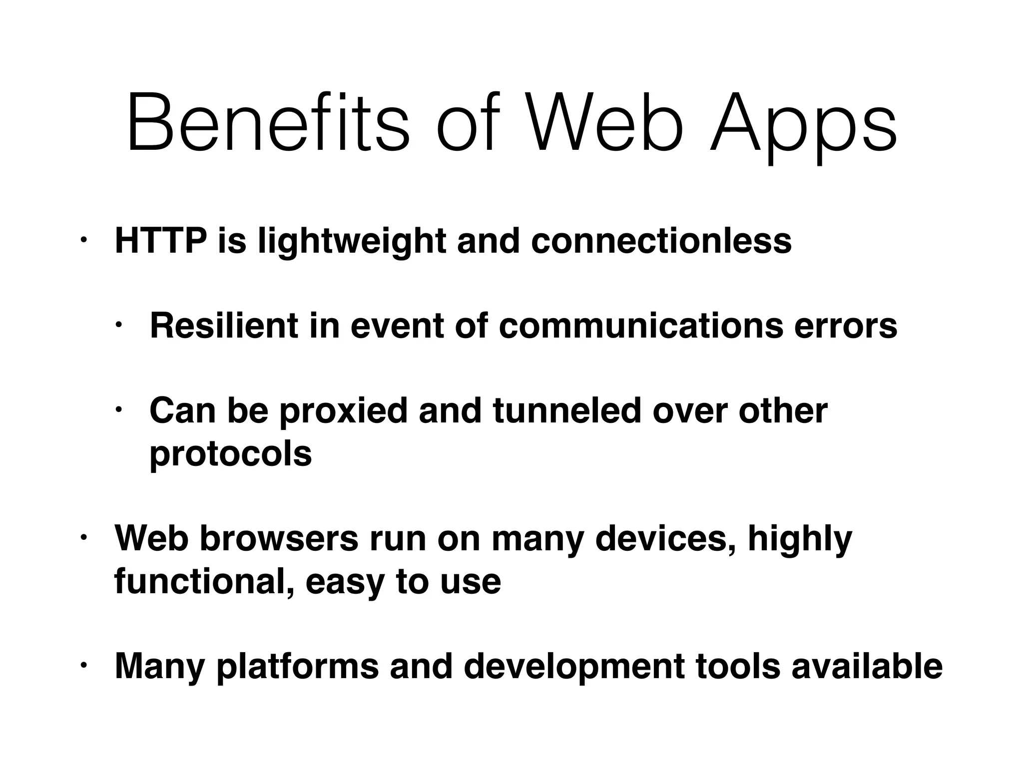 Beneﬁts of Web Apps
• HTTP is lightweight and connectionless
• Resilient in event of communications errors
• Can be proxied and tunneled over other
protocols
• Web browsers run on many devices, highly
functional, easy to use
• Many platforms and development tools available
 