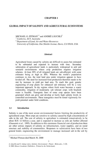 CHAPTER 1
GLOBAL IMPACT OF SALINITY AND AGRICULTURAL ECOSYSTEMS
MICHAEL G. PITMAN
1,†
and ANDRÉ LÄUCHLI
2
1
Canberra, ACT, Australia
2
Department of Land, Air and Water Resources
University of California, One Shields Avenue, Davis, CA 95616, USA
Abstract
Agricultural losses caused by salinity are difficult to assess but estimated
to be substantial and expected to increase with time. Secondary
salinization of agricultural lands is particularly widespread in arid and
semiarid environments where crop production requires irrigation
schemes. At least 20% of all irrigated lands are salt-affected, with some
estimates being as high as 50%. Whereas the world’s population
continues to rise, the total land area under irrigation appears to have
leveled off. The need for increased food production therefore needs to be
met by increases in yield per land area. To reach this goal, genetic
engineering of crop plants for enhanced salt tolerance will be a very
important approach. In dry regions where fresh water becomes a scarce
commodity, irrigation of moderately salt tolerant crops with brackish
water is feasible. Transgenic lines of some crop species have been
generated which can grow and develop at fairly high salinity levels in
controlled environments. These transgenics must be tested vigorously for
yield potential under field conditions.
1.1 Introduction
Salinity is one of the most severe environmental factors limiting the productivity of
agricultural crops. Most crops are sensitive to salinity caused by high concentrations of
salts in the soil. The cost of salinity to agriculture is estimated conservatively to be
about $US 12 billion a year, and is expected to increase as soils are further affected
(Gnassemi et al., 1995). In addition to this enormous financial cost of production there
are other serious impacts of salinity on infrastructure, water supplies, and on social
structure and stability of communities. Responses to salinization have been of two
general kinds; engineering the environment to manage increased salt in the soil by
†
Michael Pitman died March 30, 2000
3
A. Läuchli and U. Lüttge (eds.), Salinity: Environment - Plants - Molecules , 3–20.
© 2002 Kluwer Academic Publishers. Printed in the Netherlands.
 