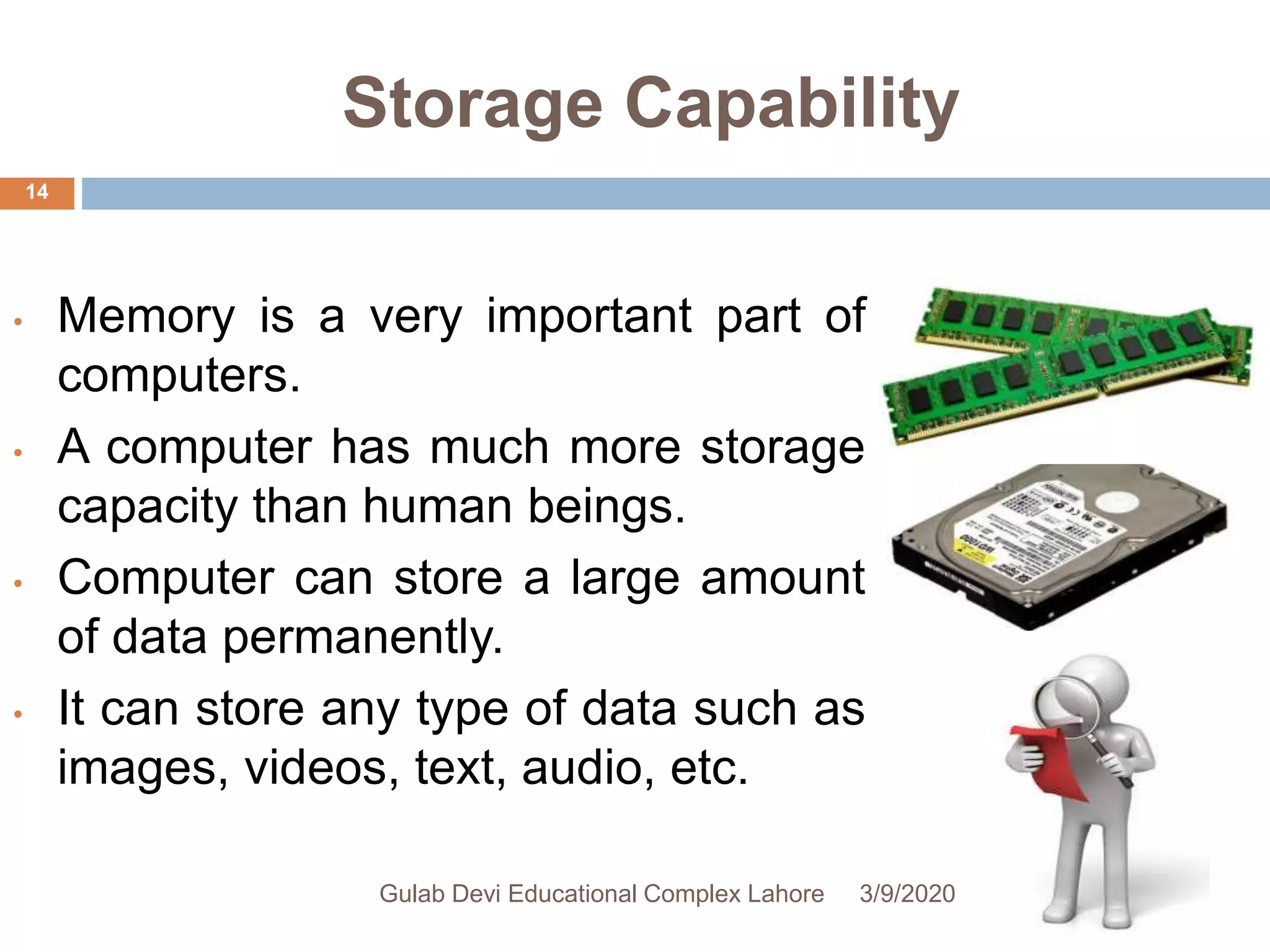 Storage Capability
• Memory is a very important part of
computers.
• A computer has much more storage
capacity than human beings.
• Computer can store a large amount
of data permanently.
• It can store any type of data such as
images, videos, text, audio, etc.
3/9/2020Gulab Devi Educational Complex Lahore
14
 