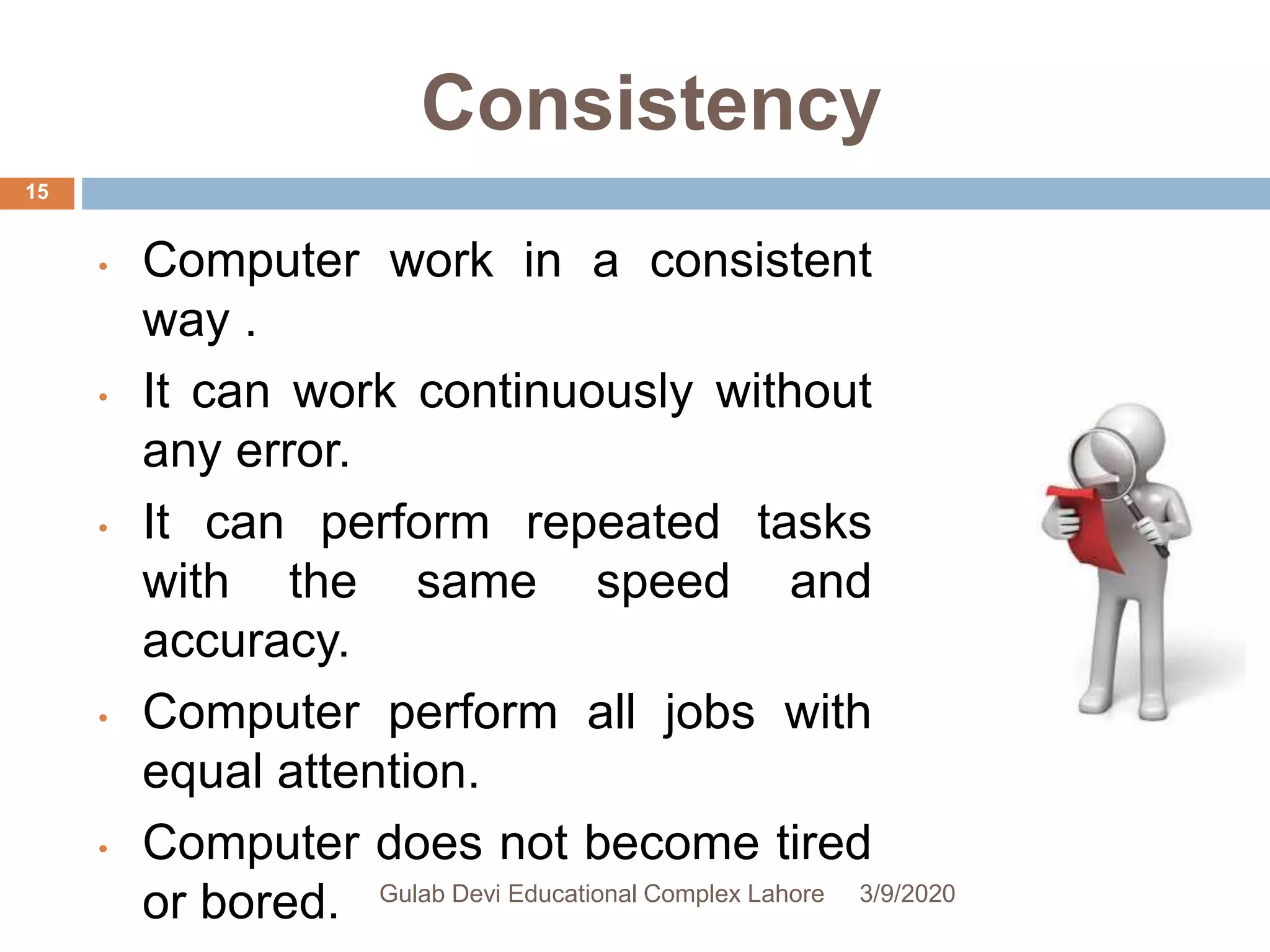 Consistency
• Computer work in a consistent
way .
• It can work continuously without
any error.
• It can perform repeated tasks
with the same speed and
accuracy.
• Computer perform all jobs with
equal attention.
• Computer does not become tired
or bored. 3/9/2020Gulab Devi Educational Complex Lahore
15
 