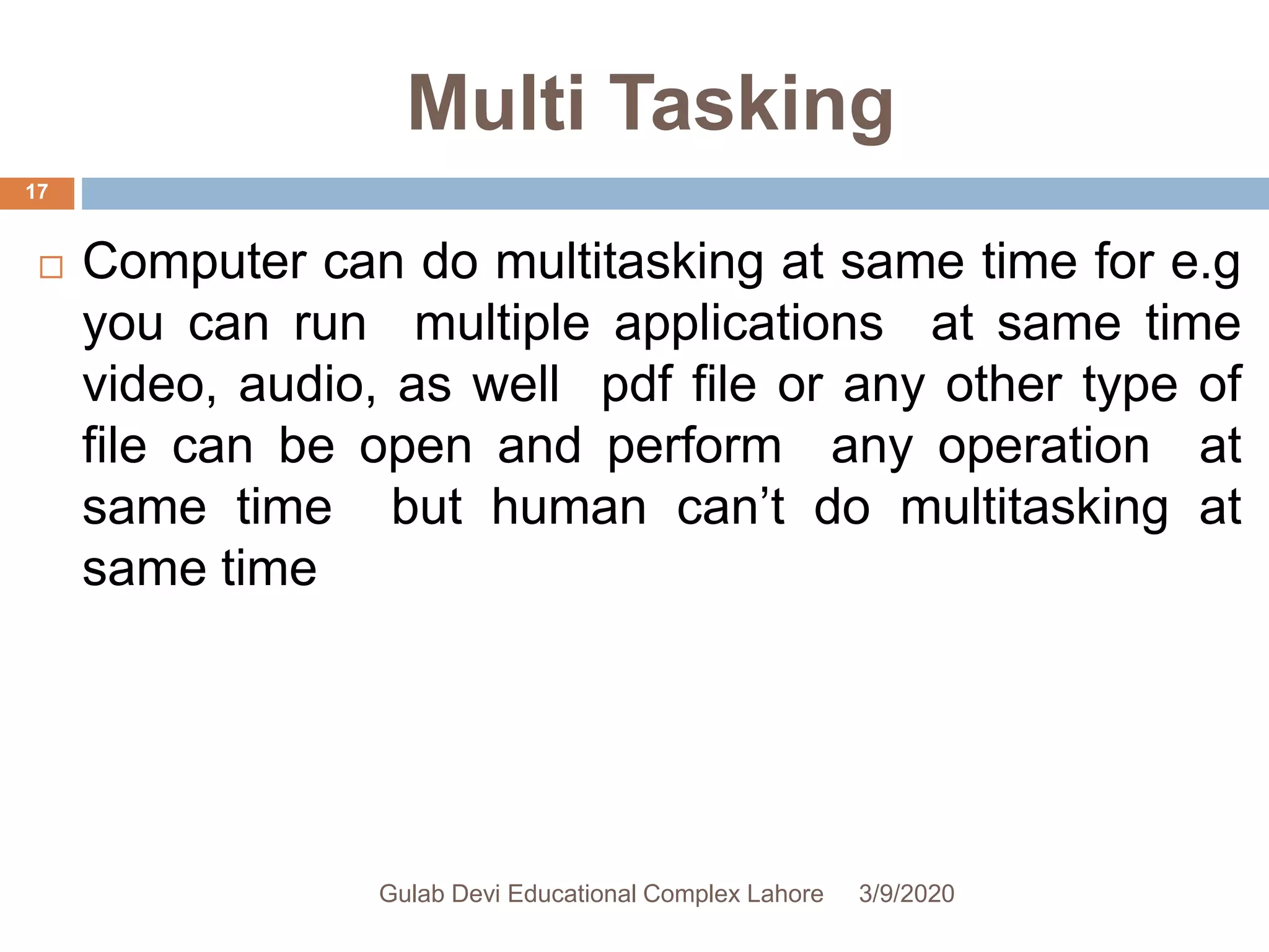 Multi Tasking
 Computer can do multitasking at same time for e.g
you can run multiple applications at same time
video, audio, as well pdf file or any other type of
file can be open and perform any operation at
same time but human can’t do multitasking at
same time
3/9/2020Gulab Devi Educational Complex Lahore
17
 
