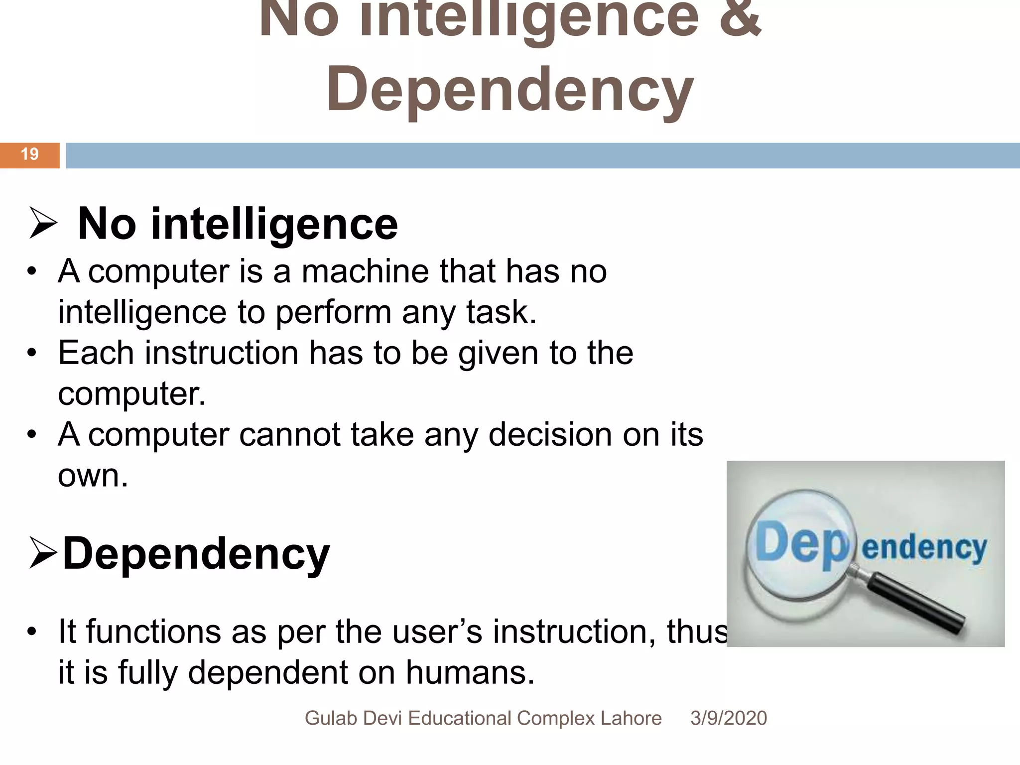No intelligence &
Dependency
 No intelligence
• A computer is a machine that has no
intelligence to perform any task.
• Each instruction has to be given to the
computer.
• A computer cannot take any decision on its
own.
Dependency
• It functions as per the user’s instruction, thus
it is fully dependent on humans.
3/9/2020Gulab Devi Educational Complex Lahore
19
 