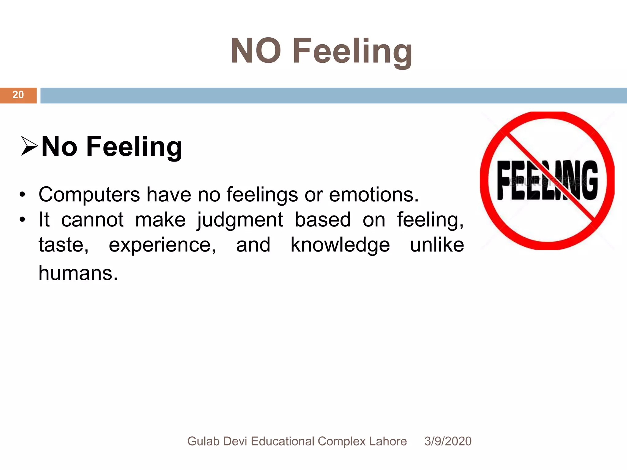 NO Feeling
No Feeling
• Computers have no feelings or emotions.
• It cannot make judgment based on feeling,
taste, experience, and knowledge unlike
humans.
3/9/2020Gulab Devi Educational Complex Lahore
20
 