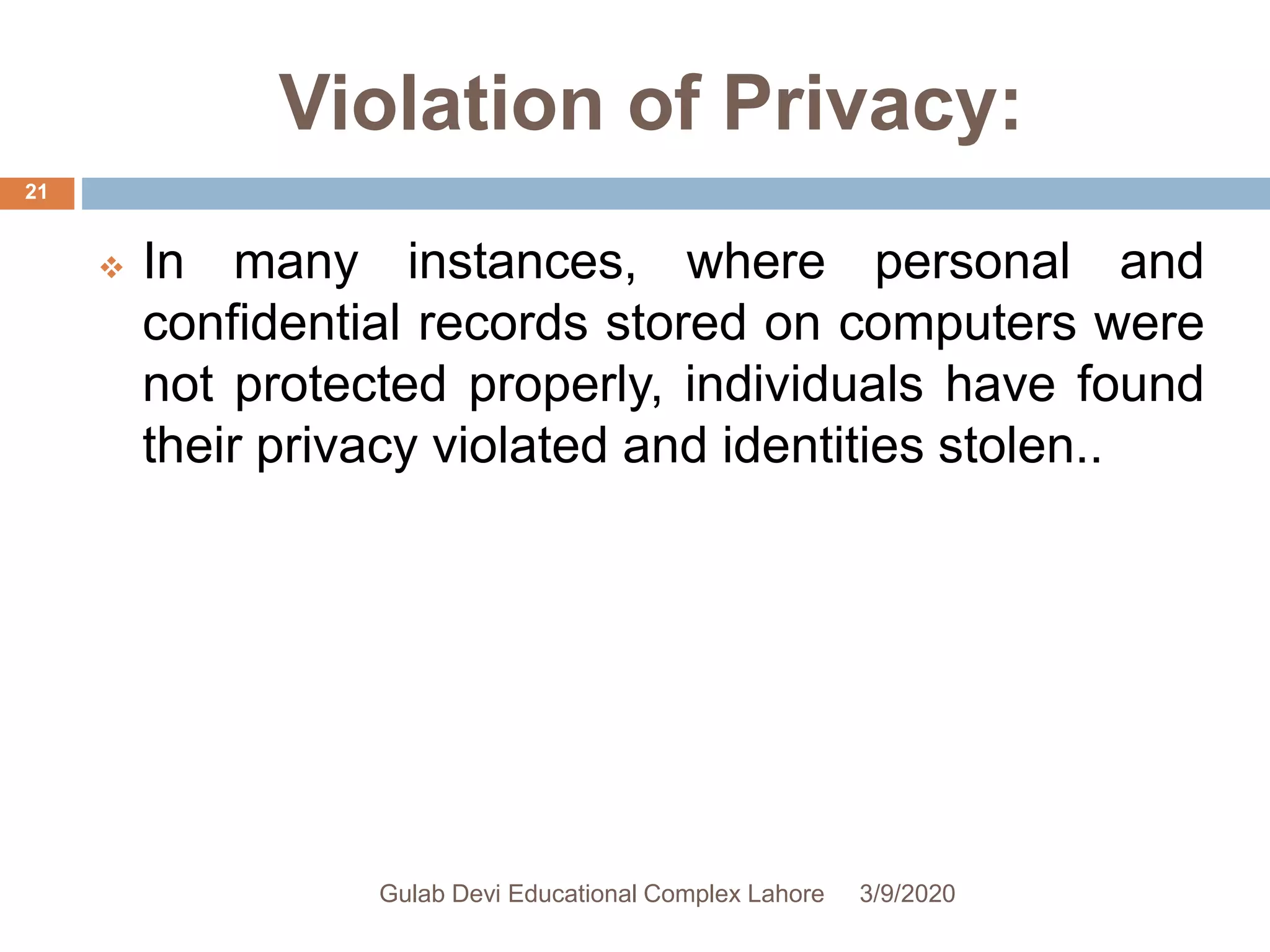 Violation of Privacy:
 In many instances, where personal and
confidential records stored on computers were
not protected properly, individuals have found
their privacy violated and identities stolen..
3/9/2020Gulab Devi Educational Complex Lahore
21
 