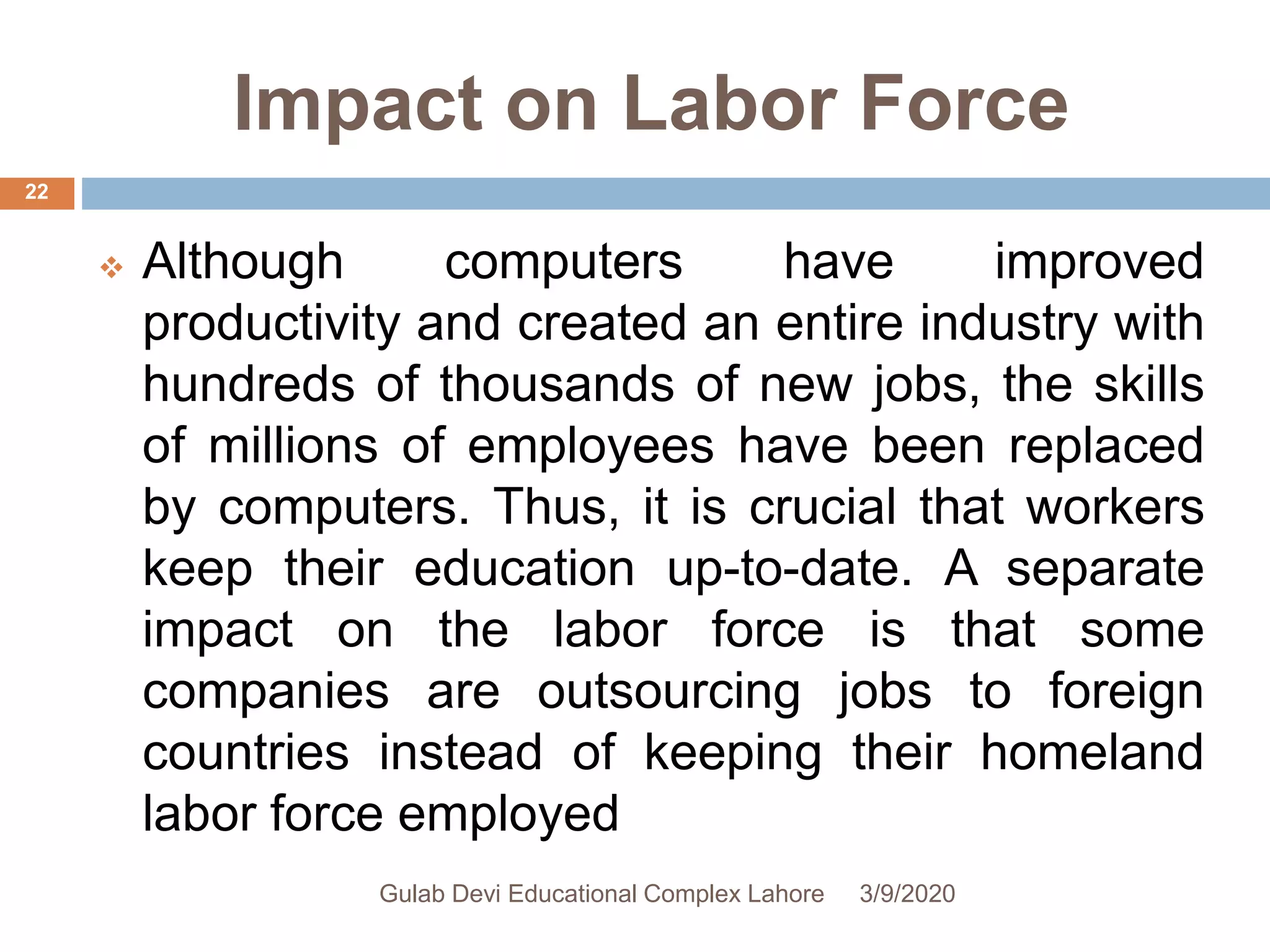 Impact on Labor Force
 Although computers have improved
productivity and created an entire industry with
hundreds of thousands of new jobs, the skills
of millions of employees have been replaced
by computers. Thus, it is crucial that workers
keep their education up-to-date. A separate
impact on the labor force is that some
companies are outsourcing jobs to foreign
countries instead of keeping their homeland
labor force employed
3/9/2020Gulab Devi Educational Complex Lahore
22
 