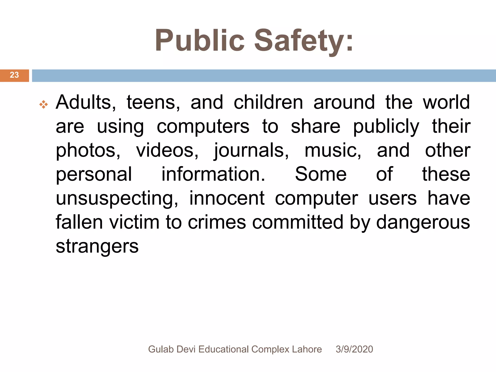 Public Safety:
 Adults, teens, and children around the world
are using computers to share publicly their
photos, videos, journals, music, and other
personal information. Some of these
unsuspecting, innocent computer users have
fallen victim to crimes committed by dangerous
strangers
3/9/2020Gulab Devi Educational Complex Lahore
23
 