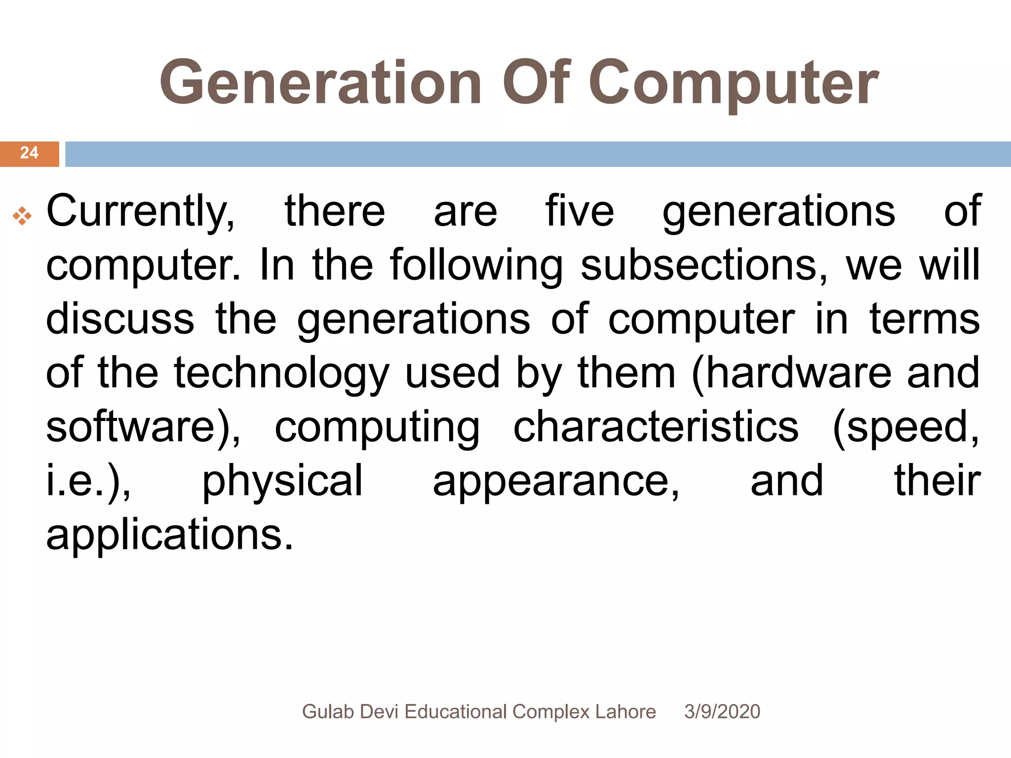 Generation Of Computer
 Currently, there are five generations of
computer. In the following subsections, we will
discuss the generations of computer in terms
of the technology used by them (hardware and
software), computing characteristics (speed,
i.e.), physical appearance, and their
applications.
3/9/2020Gulab Devi Educational Complex Lahore
24
 